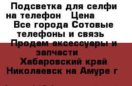 1 Подсветка для селфи на телефон › Цена ­ 990 - Все города Сотовые телефоны и связь » Продам аксессуары и запчасти   . Хабаровский край,Николаевск-на-Амуре г.